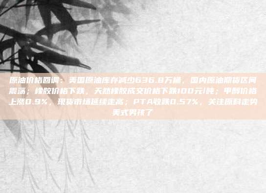 原油价格回调：美国原油库存减少636.8万桶，国内原油期货区间震荡；橡胶价格下跌，天然橡胶成交价格下跌100元/吨；甲醇价格上涨0.9%，现货市场延续走高；PTA收跌0.57%，关注原料走势美式男孩了