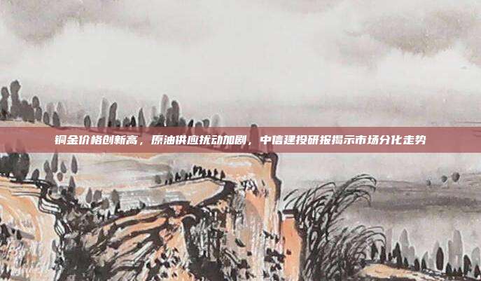 铜金价格创新高，原油供应扰动加剧，中信建投研报揭示市场分化走势