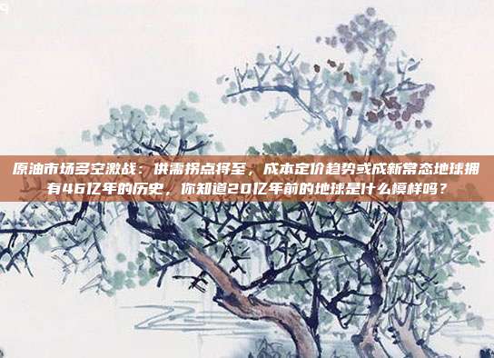 原油市场多空激战：供需拐点将至，成本定价趋势或成新常态地球拥有46亿年的历史，你知道20亿年前的地球是什么模样吗？