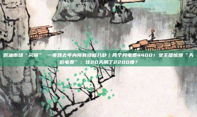 原油市场“闪崩” 一夜跌去年内所有涨幅八卦｜两个月电费4400！女主播惊爆“天价电费”：住20天用了2200度？