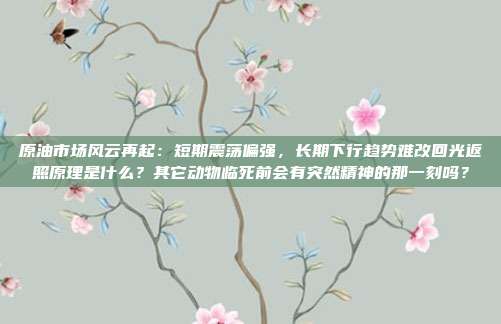 原油市场风云再起：短期震荡偏强，长期下行趋势难改回光返照原理是什么？其它动物临死前会有突然精神的那一刻吗？
