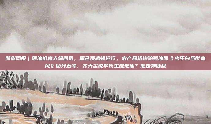 期货周报｜原油价格大幅回落，黑色系偏强运行，农产品板块粕强油弱《少年白马醉春风》仙分五等，齐天尘说李长生是地仙？他是神仙级