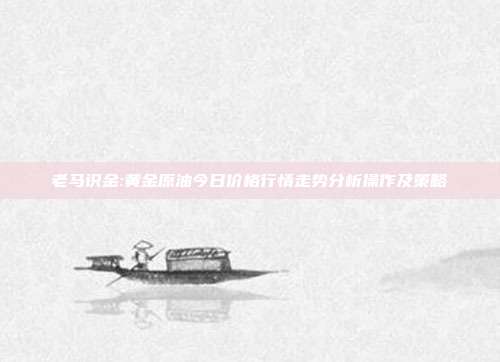 老马识金:黄金原油今日价格行情走势分析操作及策略