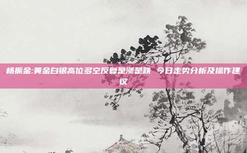 杨振金:黄金白银高位多空反复是涨是跌 今日走势分析及操作建议