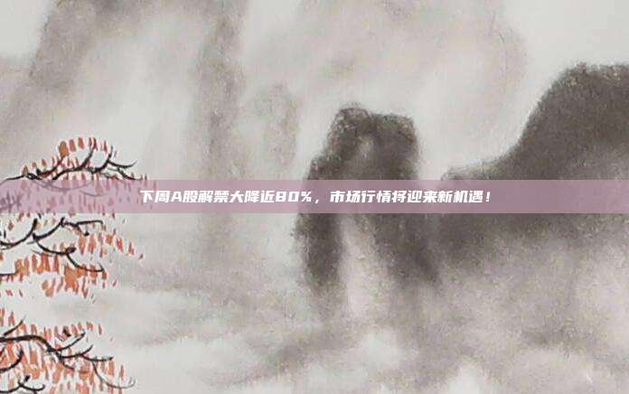 下周A股解禁大降近80%，市场行情将迎来新机遇！