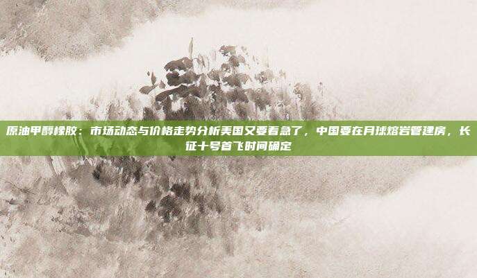 原油甲醇橡胶：市场动态与价格走势分析美国又要着急了，中国要在月球熔岩管建房，长征十号首飞时间确定