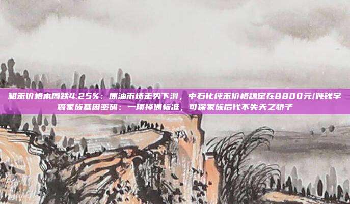 粗苯价格本周跌4.25%：原油市场走势下滑，中石化纯苯价格稳定在8800元/吨钱学森家族基因密码：一项择偶标准，可保家族后代不失天之骄子