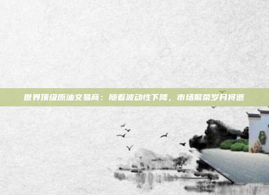 世界顶级原油交易商：随着波动性下降，市场繁荣岁月将逝