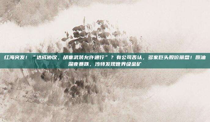 红海突发！“达成协议，胡塞武装允许通行”？有公司否认，多家巨头股价崩盘！原油深夜暴跌，沙特发现世界级金矿