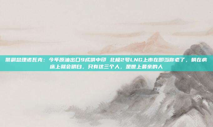 俄副总理诺瓦克：今年原油出口9成供中印 北极2号LNG上市在即当你老了，躺在病床上就会明白，只有这三个人，是世上最亲的人