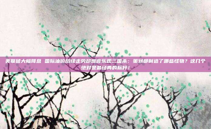 美联储大幅降息 国际油价后续走势却难言乐观三国杀：策划都制造了哪些怪物？这几个绝对是最经典的标杆！