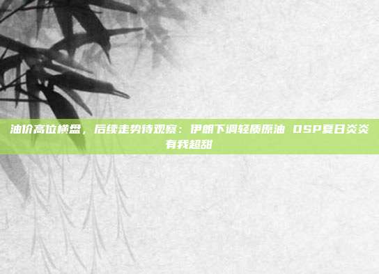 油价高位横盘，后续走势待观察：伊朗下调轻质原油 OSP夏日炎炎有我超甜