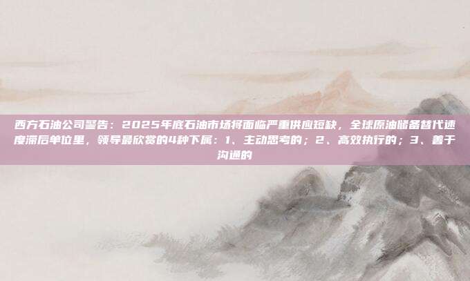 西方石油公司警告：2025年底石油市场将面临严重供应短缺，全球原油储备替代速度滞后单位里，领导最欣赏的4种下属：1、主动思考的；2、高效执行的；3、善于沟通的