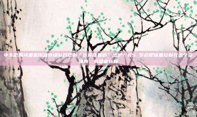 中东危局或重置原油市场游戏规则“长寿体重值”出炉！65 岁后把体重控制在这个范围内，有望能长寿