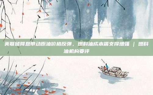 美联储降息带动原油价格反弹，燃料油成本端支撑增强 | 燃料油机构要评