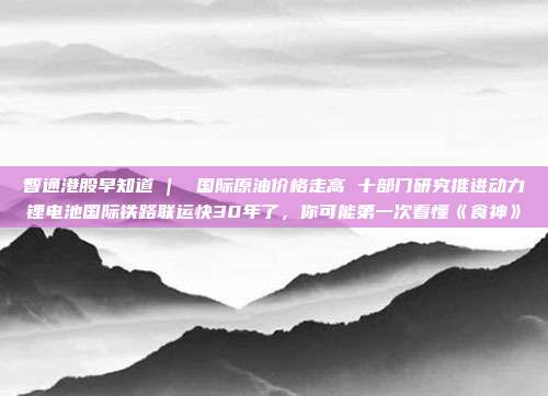 智通港股早知道 |  国际原油价格走高 十部门研究推进动力锂电池国际铁路联运快30年了，你可能第一次看懂《食神》