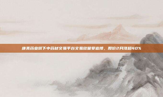 康美药业旗下中药材交易平台交易放量受追捧，股价2月涨超40%