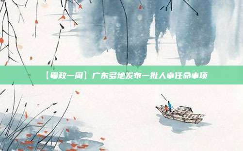 【粤政一周】广东多地发布一批人事任命事项