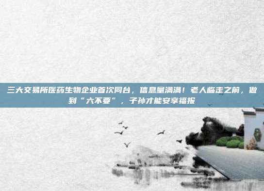 三大交易所医药生物企业首次同台，信息量满满！老人临走之前，做到“六不要”，子孙才能安享福报