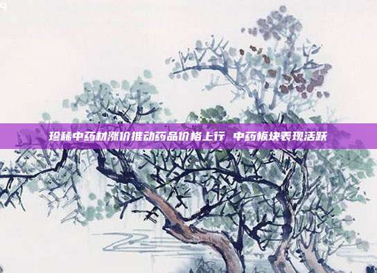 珍稀中药材涨价推动药品价格上行 中药板块表现活跃