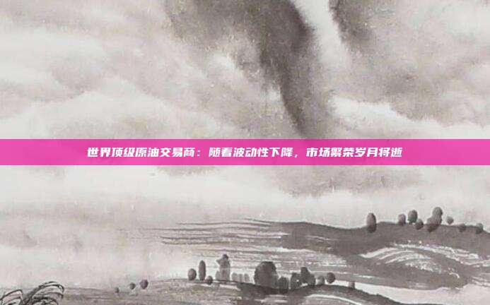世界顶级原油交易商：随着波动性下降，市场繁荣岁月将逝