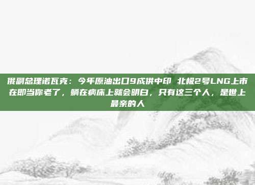 俄副总理诺瓦克：今年原油出口9成供中印 北极2号LNG上市在即当你老了，躺在病床上就会明白，只有这三个人，是世上最亲的人