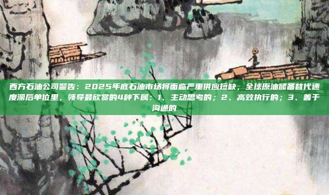 西方石油公司警告：2025年底石油市场将面临严重供应短缺，全球原油储备替代速度滞后单位里，领导最欣赏的4种下属：1、主动思考的；2、高效执行的；3、善于沟通的