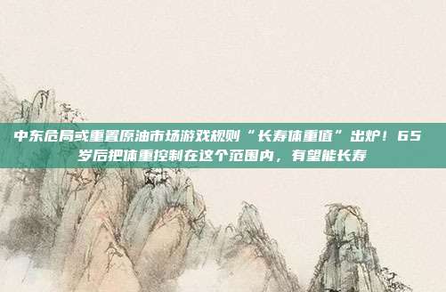 中东危局或重置原油市场游戏规则“长寿体重值”出炉！65 岁后把体重控制在这个范围内，有望能长寿