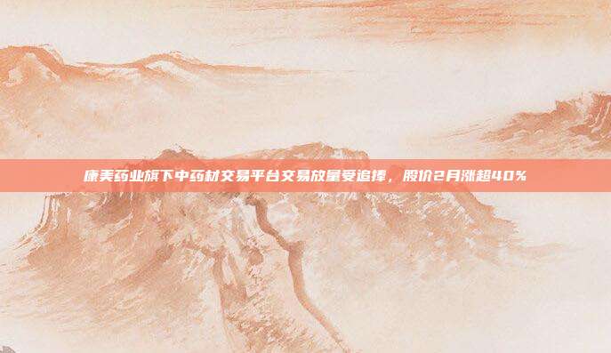 康美药业旗下中药材交易平台交易放量受追捧，股价2月涨超40%