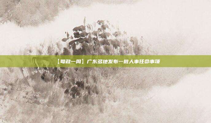 【粤政一周】广东多地发布一批人事任命事项