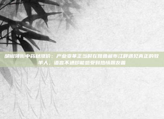 胡椒领衔中药材涨价：产业变革正当时在雅鲁藏布江畔遇见真正的牧羊人，语言不通却能感受到热情跟友善