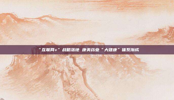“互联网+”战略落地 康美药业“大健康”体系渐成