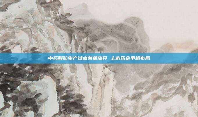 中药颗粒生产试点有望放开 上市药企争相布局