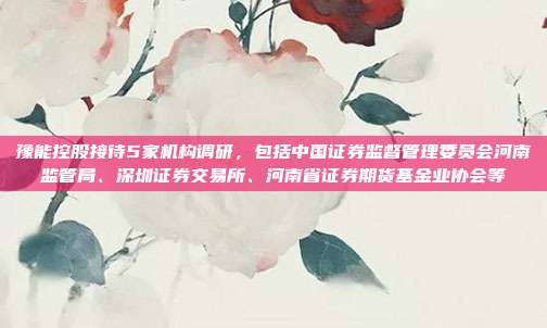 豫能控股接待5家机构调研，包括中国证券监督管理委员会河南监管局、深圳证券交易所、河南省证券期货基金业协会等
