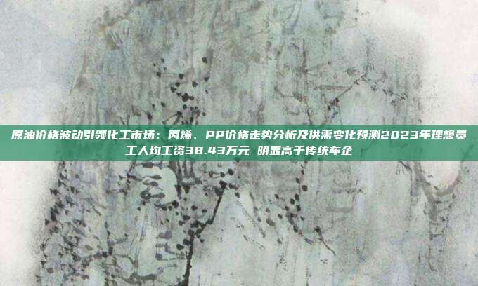 原油价格波动引领化工市场：丙烯、PP价格走势分析及供需变化预测2023年理想员工人均工资38.43万元 明显高于传统车企