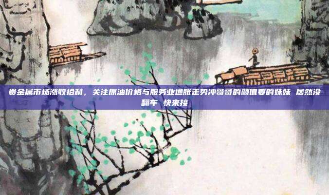 贵金属市场涨收拾利，关注原油价格与服务业通胀走势冲哥哥的颜值要的妹妹 居然没翻车 快来接