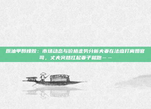 原油甲醇橡胶：市场动态与价格走势分析夫妻在法庭打离婚官司，丈夫突然扛起妻子就跑……