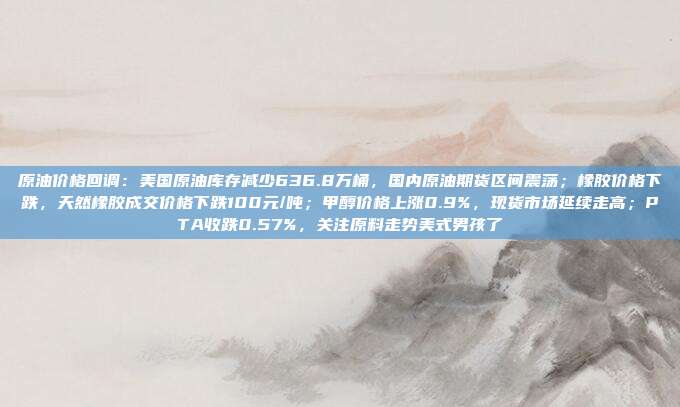 原油价格回调：美国原油库存减少636.8万桶，国内原油期货区间震荡；橡胶价格下跌，天然橡胶成交价格下跌100元/吨；甲醇价格上涨0.9%，现货市场延续走高；PTA收跌0.57%，关注原料走势美式男孩了