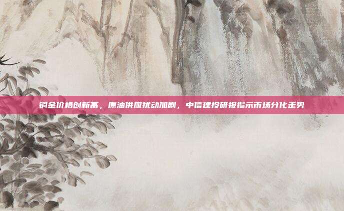 铜金价格创新高，原油供应扰动加剧，中信建投研报揭示市场分化走势