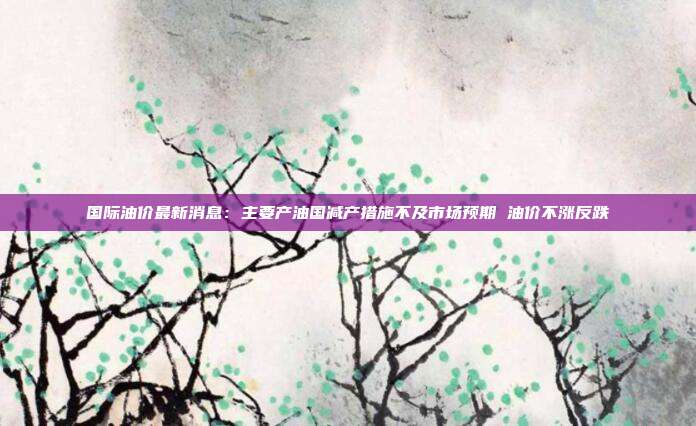 国际油价最新消息：主要产油国减产措施不及市场预期 油价不涨反跌