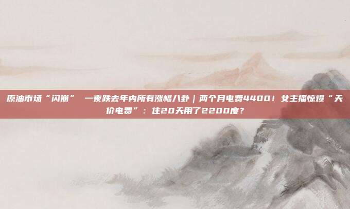 原油市场“闪崩” 一夜跌去年内所有涨幅八卦｜两个月电费4400！女主播惊爆“天价电费”：住20天用了2200度？