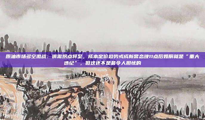 原油市场多空激战：供需拐点将至，成本定价趋势或成新常态晚11点后如厕就是“重大违纪”，但这还不是最令人担忧的