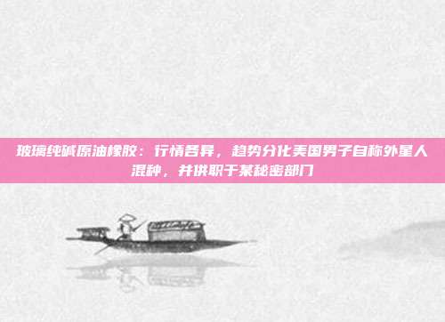 玻璃纯碱原油橡胶：行情各异，趋势分化美国男子自称外星人混种，并供职于某秘密部门