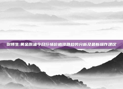 贺博生:黄金原油今日行情价格涨跌趋势分析及最新操作建议