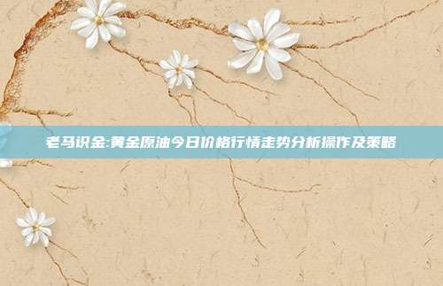 老马识金:黄金原油今日价格行情走势分析操作及策略