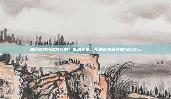 油价回调只是暂时的！能源专家：年底前有望重返120美元