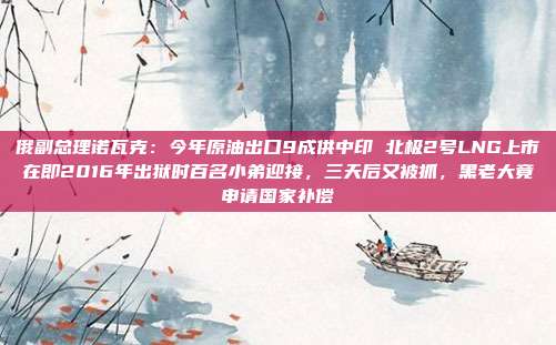 俄副总理诺瓦克：今年原油出口9成供中印 北极2号LNG上市在即2016年出狱时百名小弟迎接，三天后又被抓，黑老大竟申请国家补偿
