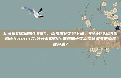 粗苯价格本周跌4.25%：原油市场走势下滑，中石化纯苯价格稳定在8800元/吨大家很好奇!蛋糕和大牙办理结婚证用的是哪户呢？