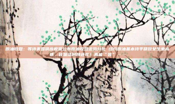 原油收盘：等待美国供应数据公布原油收盘走势分化 纽约原油基本持平精致女生坐高铁，比保洁阿姨还忙！真能“装”……