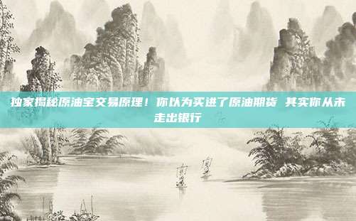 独家揭秘原油宝交易原理！你以为买进了原油期货 其实你从未走出银行